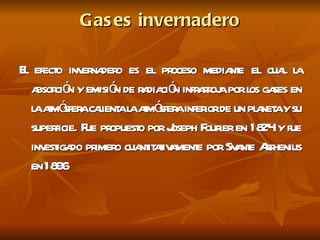 Gases invernadero El efecto invernadero es el proceso mediante el cual la absorción y emisión de radiación infrarroja por los gases en la atmósfera calienta la atmósfera inferior de un planeta y su superficie. Fue propuesto por Joseph Fourier en 1824 y fue investigado primero cuantitativamente por Svante Arrhenius en 1896  