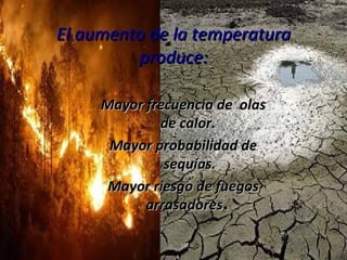 El aumento de la temperatura produce: Mayor frecuencia de  olas de calor.  Mayor probabilidad de sequías. Mayor riesgo de fuegos arrasadores .  