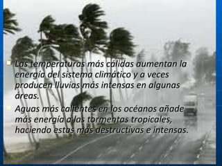 Las temperaturas más cálidas aumentan la energía del sistema climático y a veces producen lluvias más intensas en algunas áreas. Aguas más calientes en los océanos añade más energía a las tormentas tropicales, haciendo estas más destructivas e intensas.  