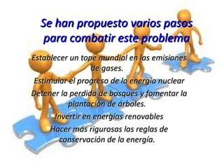 Se han propuesto varios pasos para combatir este problema Establecer un tope mundial en las emisiones de gases. Estimular el progreso de la energía nuclear Detener la perdida de bosques y fomentar la plantación de árboles. Invertir en energías renovables Hacer más rigurosas las reglas de conservación de la energía. 