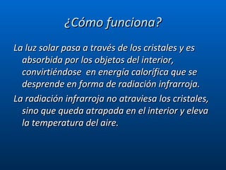 ¿Cómo funciona? La luz solar pasa a través de los cristales y es absorbida por los objetos del interior,  convirtiéndose  en energía calorífica que se desprende en forma de radiación infrarroja. La radiación infrarroja no atraviesa los cristales, sino que queda atrapada en el interior y eleva la temperatura del aire.  