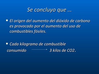 Se concluyo que … El origen del aumento del dióxido de carbono es provocado por el aumento del uso de combustibles fósiles. Cada kilogramo de combustible consumido   3 kilos de CO2 . 