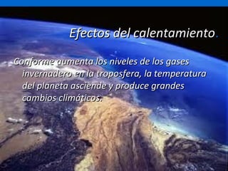 Efectos del calentamiento . Conforme aumenta los niveles de los gases invernadero en la troposfera, la temperatura del planeta asciende y produce grandes cambios climáticos. 