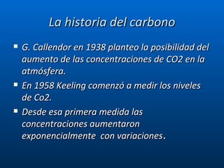 La historia del carbono G. Callendor en 1938 planteo la posibilidad del aumento de las concentraciones de CO2 en la atmósfera. En 1958 Keeling comenzó a medir los niveles de Co2. Desde esa primera medida las concentraciones aumentaron exponencialmente  con variaciones . 