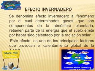 EFECTO INVERNADERO
Se denomina efecto invernadero al fenómeno
por el cual determinados gases, que son
componentes de la atmósfera planetaria,
retienen parte de la energía que el suelo emite
por haber sido calentado por la radiación solar.
 Este efecto es uno de los principales factores
que provocan el calentamiento global de la
Tierra.
 