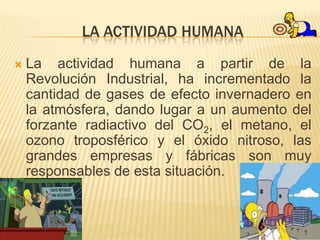 LA ACTIVIDAD HUMANA
   La actividad humana a partir de la
    Revolución Industrial, ha incrementado la
    cantidad de gases de efecto invernadero en
    la atmósfera, dando lugar a un aumento del
    forzante radiactivo del CO2, el metano, el
    ozono troposférico y el óxido nitroso, las
    grandes empresas y fábricas son muy
    responsables de esta situación.
 