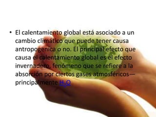 • El calentamiento global está asociado a un
  cambio climático que puede tener causa
  antropogenica o no. El principal efecto que
  causa el calentamiento global es el efecto
  invernadero, fenómeno que se refiere a la
  absorción por ciertos gases atmosféricos—
  principalmente H2O
 