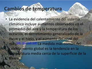 Cambios de temperatura
• La evidencia del calentamiento del sistema
  climático incluye aumentos observados en el
  promedio del aire y la temperatura de los
  océanos, el derretimiento generalizado de la
  nieve y el hielo, y el aumento del nivel del
  mar.[10] [11] [12] [13] La medida más común del
  calentamiento global es la tendencia en la
  temperatura media cerca de la superficie de la
  Tierra.
 