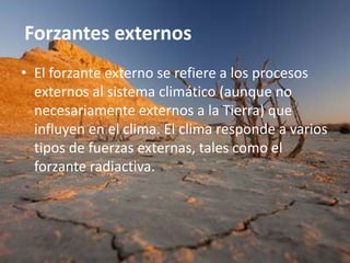 Forzantes externos
• El forzante externo se refiere a los procesos
  externos al sistema climático (aunque no
  necesariamente externos a la Tierra) que
  influyen en el clima. El clima responde a varios
  tipos de fuerzas externas, tales como el
  forzante radiactiva.
 