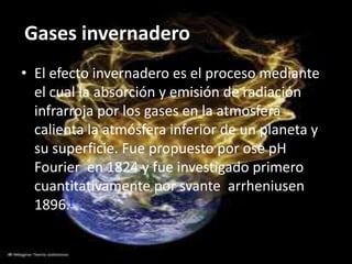 Gases invernadero
• El efecto invernadero es el proceso mediante
  el cual la absorción y emisión de radiación
  infrarroja por los gases en la atmosfera
  calienta la atmósfera inferior de un planeta y
  su superficie. Fue propuesto por ose pH
  Fourier en 1824 y fue investigado primero
  cuantitativamente por svante arrheniusen
  1896.[
 