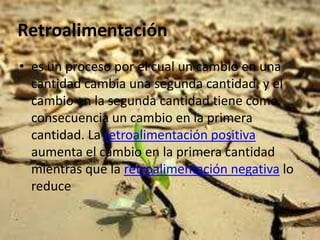 Retroalimentación
• es un proceso por el cual un cambio en una
  cantidad cambia una segunda cantidad, y el
  cambio en la segunda cantidad tiene como
  consecuencia un cambio en la primera
  cantidad. La retroalimentación positiva
  aumenta el cambio en la primera cantidad
  mientras que la retroalimentación negativa lo
  reduce
 