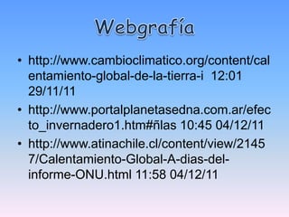 • http://www.cambioclimatico.org/content/cal
  entamiento-global-de-la-tierra-i 12:01
  29/11/11
• http://www.portalplanetasedna.com.ar/efec
  to_invernadero1.htm#ñlas 10:45 04/12/11
• http://www.atinachile.cl/content/view/2145
  7/Calentamiento-Global-A-dias-del-
  informe-ONU.html 11:58 04/12/11
 