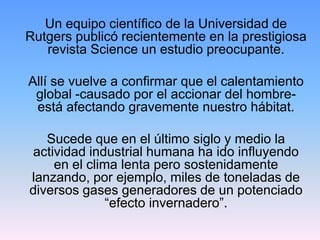 Un equipo científico de la Universidad de
Rutgers publicó recientemente en la prestigiosa
   revista Science un estudio preocupante.

Allí se vuelve a confirmar que el calentamiento
 global -causado por el accionar del hombre-
 está afectando gravemente nuestro hábitat.

   Sucede que en el último siglo y medio la
actividad industrial humana ha ido influyendo
    en el clima lenta pero sostenidamente
lanzando, por ejemplo, miles de toneladas de
diversos gases generadores de un potenciado
              “efecto invernadero”.
 