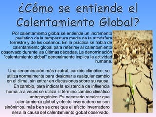 Por calentamiento global se entiende un incremento
       paulatino de la temperatura media de la atmósfera
    terrestre y de los océanos. En la práctica se habla de
      calentamiento global para referirse al calentamiento
observado durante las últimas décadas. La denominación
 "calentamiento global" generalmente implica la actividad
                                                  humana.

   Una denominación más neutral, cambio climático, se
  utiliza normalmente para designar a cualquier cambio
  en el clima, sin entrar en discusiones sobre su causa.
       En cambio, para indicar la existencia de influencia
  humana a veces se utiliza el término cambio climático
                antropogénico. Es necesario recalcar que
        calentamiento global y efecto invernadero no son
 sinónimos, más bien se cree que el efecto invernadero
      sería la causa del calentamiento global observado.
 