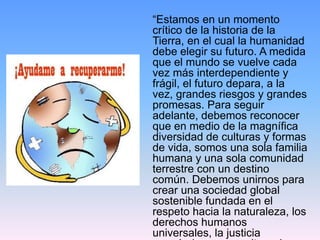 “Estamos en un momento
crítico de la historia de la
Tierra, en el cual la humanidad
debe elegir su futuro. A medida
que el mundo se vuelve cada
vez más interdependiente y
frágil, el futuro depara, a la
vez, grandes riesgos y grandes
promesas. Para seguir
adelante, debemos reconocer
que en medio de la magnífica
diversidad de culturas y formas
de vida, somos una sola familia
humana y una sola comunidad
terrestre con un destino
común. Debemos unirnos para
crear una sociedad global
sostenible fundada en el
respeto hacia la naturaleza, los
derechos humanos
universales, la justicia
 