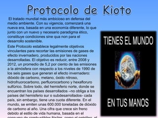 El tratado mundial más ambicioso en defensa del
medio ambiente. Con su vigencia, comenzará una
nueva era, basada en una economía diferente, lo que
junto con un nuevo y necesario paradigma ético,
constituye condiciones sine qua non para el
desarrollo sostenible.
Este Protocolo establece legalmente objetivos
vinculantes para recortar las emisiones de gases de
efecto invernadero, producidos por las naciones
desarrolladas. El objetivo es reducir, entre 2008 y
2012, un promedio de 5,2 por ciento de las emisiones
a la atmósfera con respecto a los niveles de 1990 de
los seis gases que generan el efecto invernadero:
dióxido de carbono, metano, óxido nitroso,
hidrofruorocarbono, perfluorocarbono y hexafloruro
sulfúrico. Sobre todo, del hemisferio norte, donde se
encuentran los países desarrollados –no obliga a los
países del hemisferio sur o subdesarrollados- cada
país, sin embargo, tiene una cuota diferente. En el
mundo, se emiten unas 600.000 toneladas de dióxido
de carbono al año. Una cifra que crece sin freno
debido al estilo de vida humana, basada en el
 