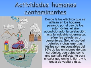 Desde la luz eléctrica que se
    utilizan en los hogares,
   pasando por el uso de los
      automóviles, el aire
acondicionado, la calefacción,
hasta la industria siderúrgica,
     refinerías petroleras o
 cementeras. Sólo el uso del
   petróleo y otras energías
 fósiles son responsables del
80% de las emisiones de gas
  carbónico, que actúa como
 una pantalla reflectante para
el calor que emite la tierra y lo
    envía de vuelta a ésta.
 