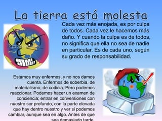 Cada vez más enojada, es por culpa
                          de todos. Cada vez le hacemos más
                          daño. Y cuando la culpa es de todos,
                          no significa que ella no sea de nadie
                          en particular. Es de cada uno, según
                          su grado de responsabilidad.


   Estamos muy enfermos, y no nos damos
          cuenta. Enfermos de soberbia, de
    materialismo, de codicia. Pero podemos
 reaccionar. Podemos hacer un examen de
     conciencia; entrar en conversiones con
 nuestro ser profundo, con la parte elevada
   que hay dentro nuestro y ver si podemos
cambiar, aunque sea en algo. Antes de que
 