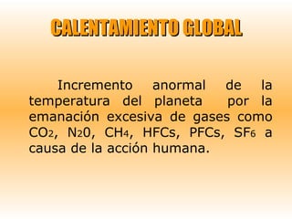 CALENTAMIENTO GLOBAL Incremento anormal de la temperatura del planeta  por la emanación excesiva de gases como CO 2 , N 2 0, CH 4 , HFCs, PFCs, SF 6  a causa de la acción humana. 