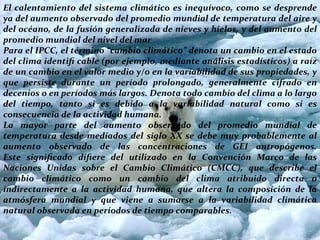 El calentamiento del sistema climático es inequívoco, como se desprende
ya del aumento observado del promedio mundial de temperatura del aire y
del océano, de la fusión generalizada de nieves y hielos, y del aumento del
promedio mundial del nivel del mar
Para el IPCC, el término “cambio climático” denota un cambio en el estado
del clima identiﬁ cable (por ejemplo, mediante análisis estadísticos) a raíz
de un cambio en el valor medio y/o en la variabilidad de sus propiedades, y
que persiste durante un período prolongado, generalmente cifrado en
decenios o en períodos más largos. Denota todo cambio del clima a lo largo
del tiempo, tanto si es debido a la variabilidad natural como si es
consecuencia de la actividad humana.
La mayor parte del aumento observado del promedio mundial de
temperatura desde mediados del siglo XX se debe muy probablemente al
aumento observado de las concentraciones de GEI antropógenos.
Este signiﬁcado diﬁere del utilizado en la Convención Marco de las
Naciones Unidas sobre el Cambio Climático (CMCC), que describe el
cambio climático como un cambio del clima atribuido directa o
indirectamente a la actividad humana, que altera la composición de la
atmósfera mundial y que viene a sumarse a la variabilidad climática
natural observada en períodos de tiempo comparables.
 