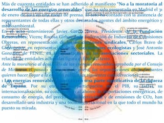 Más de cuarenta entidades se han adherido al manifiesto “No a la moratoria al
desarrollo de las energías renovables” que ha sido presentado en Madrid el 31
de enero de 2012 en una rueda de prensa. El acto ha contado con la asistencia de
representantes de todas ellas y otros destacados agentes del ámbito energético y
medioambiental.
En el acto intervinieron Javier García Breva, Presidente de la Fundación
Renovables; Vicenç Rocosa Girbau de la Federación de Industria de Comisiones
Obreras, en representación de las asociaciones sindicales, Carlos Bravo de
Greenpeace, en representación de las asociaciones ecologistas y José Antonio
González de FENIE, en representación de las asociaciones sectoriales. La
relación de entidades adheridas figura al final del texto.
Ante la moratoria al desarrollo de las energías renovables aprobada por el Consejo
de Ministros el pasado viernes 27 de enero, las organizaciones abajo firmantes
quieren hacer llegar a la opinión pública las siguientes consideraciones:
1 Las energías renovables constituyen una parte significativa de la riqueza
de España. Por su empleo, su participación en el PIB, su I+D+i, su
internacionalización, su contribución al ahorro de importaciones energéticas, de
consumo de energía, del precio de la electricidad y de emisiones de CO2, han
desarrollado una industria y una tecnología nacional en la que todo el mundo ha
puesto su mirada.
 