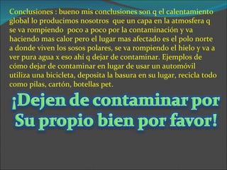 Conclusiones : bueno mis conclusiones son q el calentamiento
global lo producimos nosotros que un capa en la atmosfera q
se va rompiendo poco a poco por la contaminación y va
haciendo mas calor pero el lugar mas afectado es el polo norte
a donde viven los sosos polares, se va rompiendo el hielo y va a
ver pura agua x eso ahí q dejar de contaminar. Ejemplos de
cómo dejar de contaminar en lugar de usar un automóvil
utiliza una bicicleta, deposita la basura en su lugar, recicla todo
como pilas, cartón, botellas pet.
 