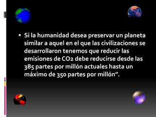  Si la humanidad desea preservar un planeta
  similar a aquel en el que las civilizaciones se
  desarrollaron tenemos que reducir las
  emisiones de CO2 debe reducirse desde las
  385 partes por millón actuales hasta un
  máximo de 350 partes por millón”.
 