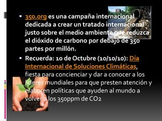  350.org es una campaña internacional
  dedicada a crear un tratado internacional
  justo sobre el medio ambiente que reduzca
  el dióxido de carbono por debajo de 350
  partes por millón.
 Recuerda: 10 de Octubre (10/10/10): Día
  Internacional de Soluciones Climáticas,
  fiesta para concienciar y dar a conocer a los
  líderes mundiales para que presten atención y
  elaboren políticas que ayuden al mundo a
  volver a los 350ppm de CO2
 