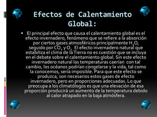 Efectos de Calentamiento
               Global:
 El principal efecto que causa el calentamiento global es el
 efecto invernadero, fenómeno que se refiere a la absorción
      por ciertos gases atmosféricos principalmente H2O,
   seguido por CO2 y O3 . El efecto invernadero natural que
 estabiliza el clima de la Tierra no es cuestión que se incluya
 en el debate sobre el calentamiento global. Sin este efecto
     invernadero natural las temperaturas caerían con tal
  cambio, los océanos podrían congelarse y la vida, tal como
    la conocemos, sería imposible. Para que este efecto se
        produzca, son necesarios estos gases de efecto
    invernadero, pero en proporciones adecuadas. Lo que
   preocupa a los climatólogos es que una elevación de esa
 proporción producirá un aumento de la temperatura debido
             al calor atrapado en la baja atmósfera.
 