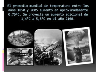 El promedio mundial de temperatura entre los
años 1850 y 2005 aumentó en aproximadamente
0,76ºC. Se proyecta un aumento adicional de
       1,4°C a 5,8°C en el año 2100.
 