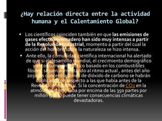 ¿Hay relación directa entre la actividad
   humana y el Calentamiento Global?

 Los científicos coinciden también en que las emisiones de
  gases efecto invernadero han sido muy intensas a partir
  de la Revolución Industrial, momento a partir del cual la
  acción del hombre sobre la naturaleza se hizo intensa.
 Ante ello, la comunidad científica internacional ha alertado
  de que si el desarrollo mundial, el crecimiento demográfico
      y el consumo energético basado en los combustibles
   fósiles, siguen aumentando al ritmo actual , antes del año
   2050 las concentraciones de dióxido de carbono se habrán
       duplicado con respecto a las que había antes de la
     Revolución Industrial. Si la concentración de CO2 en la
    atmósfera continuaba por encima de las 350 partes por
       millón (ppm) puede tener consecuencias climáticas
                          devastadoras.
 