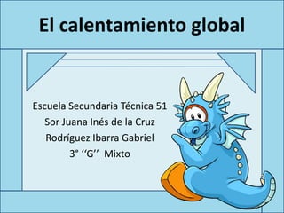 El calentamiento global


Escuela Secundaria Técnica 51
   Sor Juana Inés de la Cruz
   Rodríguez Ibarra Gabriel
         3° ‘‘G’’ Mixto
 
