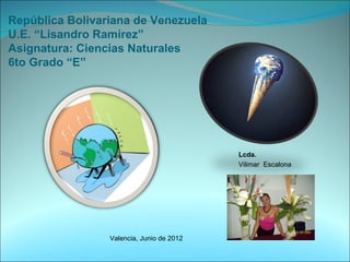 República Bolivariana de Venezuela
U.E. “Lisandro Ramírez”
Asignatura: Ciencias Naturales
6to Grado “E”




                                           Lcda.
                                           Vilimar Escalona




                 Valencia, Junio de 2012
 