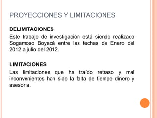 PROYECCIONES Y LIMITACIONES

DELIMITACIONES
Este trabajo de investigación está siendo realizado
Sogamoso Boyacá entre las fechas de Enero del
2012 a julio del 2012.

LIMITACIONES
Las limitaciones que ha traído retraso y mal
inconvenientes han sido la falta de tiempo dinero y
asesoría.
 