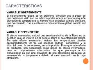 CARACTERISTICAS
VARIABLE INDEPENDIENTE
El calentamiento global es un problema climático que a pesar de
que no hemos visto aun su máximo poder, apenas con una pequeña
elevación de temperatura ya hemos visto el radical cambio climático,
que ha causado. Ese es el termino calentamiento global, cambio del
clima.

VARIABLE DEPENDIENTE
El efecto invernadero natural que suaviza el clima de la Tierra no es
cuestión que se incluya en el debate sobre el calentamiento global.
Sin este efecto invernadero natural las temperaturas caerían
aproximadamente 30 ºC. Los océanos podrían congelarse, y la
vida, tal como la conocemos, sería imposible. Para que este efecto
se produzca, son necesarios estos gases de efecto invernadero,
pero en proporciones adecuadas. Lo que preocupa a los
climatólogos es que una elevación de esa proporción producirá un
aumento de la temperatura debido al calor atrapado en la baja
atmósfera.
 