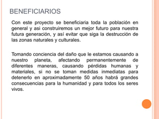 BENEFICIARIOS
Con este proyecto se beneficiaria toda la población en
general y asi construiremos un mejor futuro para nuestra
futura generación, y así evitar que siga la destrucción de
las zonas naturales y culturales.

Tomando conciencia del daño que le estamos causando a
nuestro planeta, afectando permanentemente de
diferentes maneras, causando pérdidas humanas y
materiales, si no se toman medidas inmediatas para
detenerlo en aproximadamente 50 años habrá grandes
consecuencias para la humanidad y para todos los seres
vivos.
 