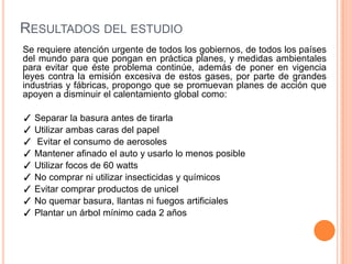 RESULTADOS DEL ESTUDIO
Se requiere atención urgente de todos los gobiernos, de todos los países
del mundo para que pongan en práctica planes, y medidas ambientales
para evitar que éste problema continúe, además de poner en vigencia
leyes contra la emisión excesiva de estos gases, por parte de grandes
industrias y fábricas, propongo que se promuevan planes de acción que
apoyen a disminuir el calentamiento global como:

✓ Separar la basura antes de tirarla
✓ Utilizar ambas caras del papel
✓ Evitar el consumo de aerosoles
✓ Mantener afinado el auto y usarlo lo menos posible
✓ Utilizar focos de 60 watts
✓ No comprar ni utilizar insecticidas y químicos
✓ Evitar comprar productos de unicel
✓ No quemar basura, llantas ni fuegos artificiales
✓ Plantar un árbol mínimo cada 2 años
 