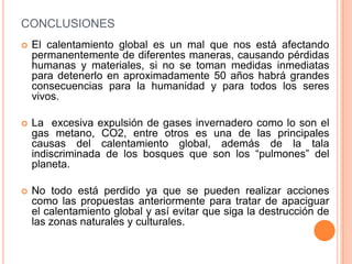 CONCLUSIONES
   El calentamiento global es un mal que nos está afectando
    permanentemente de diferentes maneras, causando pérdidas
    humanas y materiales, si no se toman medidas inmediatas
    para detenerlo en aproximadamente 50 años habrá grandes
    consecuencias para la humanidad y para todos los seres
    vivos.

   La excesiva expulsión de gases invernadero como lo son el
    gas metano, CO2, entre otros es una de las principales
    causas del calentamiento global, además de la tala
    indiscriminada de los bosques que son los “pulmones” del
    planeta.

   No todo está perdido ya que se pueden realizar acciones
    como las propuestas anteriormente para tratar de apaciguar
    el calentamiento global y así evitar que siga la destrucción de
    las zonas naturales y culturales.
 