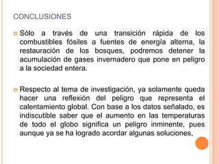 CONCLUSIONES

   Sólo a través de una transición rápida de los
    combustibles fósiles a fuentes de energía alterna, la
    restauración de los bosques, podremos detener la
    acumulación de gases invernadero que pone en peligro
    a la sociedad entera.

   Respecto al tema de investigación, ya solamente queda
    hacer una reflexión del peligro que representa el
    calentamiento global. Con base a los datos señalado, es
    indiscutible saber que el aumento en las temperaturas
    de todo el globo significa un peligro inminente, pues
    aunque ya se ha logrado acordar algunas soluciones,
 