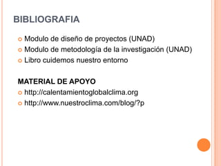 BIBLIOGRAFIA

 Modulo de diseño de proyectos (UNAD)
 Modulo de metodología de la investigación (UNAD)

 Libro cuidemos nuestro entorno



MATERIAL DE APOYO
 http://calentamientoglobalclima.org

 http://www.nuestroclima.com/blog/?p
 