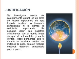 JUSTIFICACIÓN
 Se     investigara   acerca     del
 calentamiento global, es un tema
 de mucha importancia del que
 todavía muchos no tomamos
 consciencia ni le damos la
 suficiente     importancia.     Se
 escucha decir que nosotros
 acabaremos con el mundo antes
 de que el sol explote, y es la
 verdad, todos pensamos que el
 mundo se acabara dentro me
 millones de años, pero en realidad
 nosotros estamos acabándolo
 poco a poco.
 