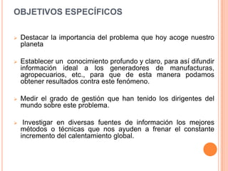 OBJETIVOS ESPECÍFICOS

   Destacar la importancia del problema que hoy acoge nuestro
    planeta

   Establecer un conocimiento profundo y claro, para así difundir
    información ideal a los generadores de manufacturas,
    agropecuarios, etc., para que de esta manera podamos
    obtener resultados contra este fenómeno.

   Medir el grado de gestión que han tenido los dirigentes del
    mundo sobre este problema.

    Investigar en diversas fuentes de información los mejores
    métodos o técnicas que nos ayuden a frenar el constante
    incremento del calentamiento global.
 