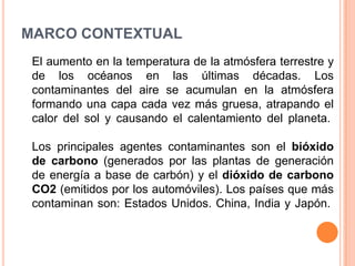 MARCO CONTEXTUAL
 El aumento en la temperatura de la atmósfera terrestre y
 de los océanos en las últimas décadas. Los
 contaminantes del aire se acumulan en la atmósfera
 formando una capa cada vez más gruesa, atrapando el
 calor del sol y causando el calentamiento del planeta.

 Los principales agentes contaminantes son el bióxido
 de carbono (generados por las plantas de generación
 de energía a base de carbón) y el dióxido de carbono
 CO2 (emitidos por los automóviles). Los países que más
 contaminan son: Estados Unidos. China, India y Japón.
 
