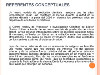 REFERENTES CONCEPTUALES
Un nuevo modelo de predicción climática asegura que las altas
temperaturas serán una constante al menos durante la mitad de la
próxima década - a partir del 2009 y durante los próximos años se
disparara de una forma exorbitante.

El Centro Hadley de Predicción e Investigación Climática de Exeter
(Reino Unido), a través de su nuevo modelo de predicción del clima
global, arroja algunos interrogantes sobre los métodos utilizados hasta
el momento, no basta con fijarse en la radiación solar, los aerosoles
atmosféricos o los gases de efecto invernadero -todos ellos afectados
por los cambios externos al sistema climático.

capa de ozono, además de ser un reservorio de oxígeno, es también
una manta natural que nos protegía del inmenso frío del espacio
exterior y de la potente fuerza calórica del sol. Al perderla, estamos
experimentando cambios abruptos de temperatura en un mismo día, y
esto irá en aumento, Uno de los muchos ejemplos es el fenómeno
climático conocido como «El Niño», que se reproduce cíclicamente a
causa de la fluctuación en la circulación de los océanos y las anomalías
en el calor que albergan los océanos.
 