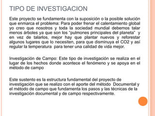 TIPO DE INVESTIGACION
Este proyecto se fundamenta con la suposición o la posible solución
que enmarca el problema: Para poder frenar el calentamiento global
yo creo que nosotros y toda la sociedad mundial debemos talar
menos árboles ya que son los “pulmones principales del planeta” y
en vez de talarlos, mejor hay que plantar nuevos y reforestar
algunos lugares que lo necesiten, para que disminuya el CO2 y así
regular la temperatura para tener una calidad de vida mejor.

Investigación de Campo: Este tipo de investigación se realiza en el
lugar de los hechos donde acontece el fenómeno y se apoya en el
método de campo

Este sustento es la estructura fundamental del proyecto de
investigación que se realizo con el aporte del método Documental y
el método de campo que fundamenta los pasos y las técnicas de la
investigación documental y de campo respectivamente.
 
