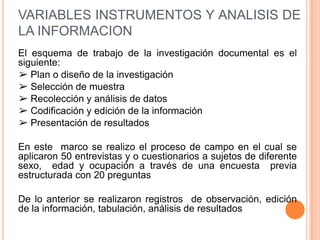 VARIABLES INSTRUMENTOS Y ANALISIS DE
LA INFORMACION
El esquema de trabajo de la investigación documental es el
siguiente:
➢ Plan o diseño de la investigación
➢ Selección de muestra
➢ Recolección y análisis de datos
➢ Codificación y edición de la información
➢ Presentación de resultados

En este marco se realizo el proceso de campo en el cual se
aplicaron 50 entrevistas y o cuestionarios a sujetos de diferente
sexo, edad y ocupación a través de una encuesta previa
estructurada con 20 preguntas

De lo anterior se realizaron registros de observación, edición
de la información, tabulación, análisis de resultados
 