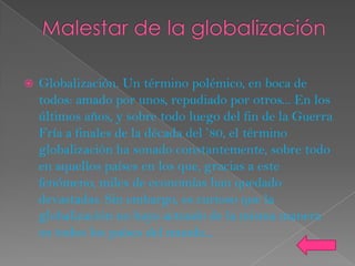    Globalización. Un término polémico, en boca de
    todos: amado por unos, repudiado por otros... En los
    últimos años, y sobre todo luego del fin de la Guerra
    Fría a finales de la década del ’80, el término
    globalización ha sonado constantemente, sobre todo
    en aquellos países en los que, gracias a este
    fenómeno, miles de economías han quedado
    devastadas. Sin embargo, es curioso que la
    globalización no haya actuado de la misma manera
    en todos los países del mundo...
 