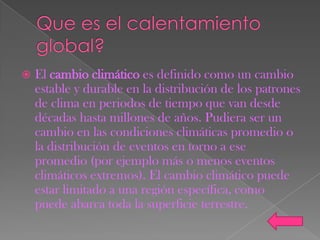    El cambio climático es definido como un cambio
    estable y durable en la distribución de los patrones
    de clima en periodos de tiempo que van desde
    décadas hasta millones de años. Pudiera ser un
    cambio en las condiciones climáticas promedio o
    la distribución de eventos en torno a ese
    promedio (por ejemplo más o menos eventos
    climáticos extremos). El cambio climático puede
    estar limitado a una región específica, como
    puede abarca toda la superficie terrestre.
 