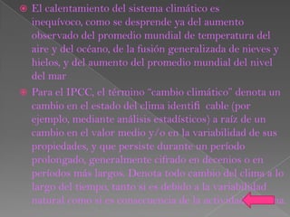  El calentamiento del sistema climático es
  inequívoco, como se desprende ya del aumento
  observado del promedio mundial de temperatura del
  aire y del océano, de la fusión generalizada de nieves y
  hielos, y del aumento del promedio mundial del nivel
  del mar
 Para el IPCC, el término “cambio climático” denota un
  cambio en el estado del clima identiﬁ cable (por
  ejemplo, mediante análisis estadísticos) a raíz de un
  cambio en el valor medio y/o en la variabilidad de sus
  propiedades, y que persiste durante un período
  prolongado, generalmente cifrado en decenios o en
  períodos más largos. Denota todo cambio del clima a lo
  largo del tiempo, tanto si es debido a la variabilidad
  natural como si es consecuencia de la actividad humana.
 