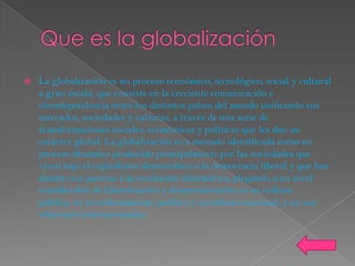    La globalización es un proceso económico, tecnológico, social y cultural
    a gran escala, que consiste en la creciente comunicación e
    interdependencia entre los distintos países del mundo unificando sus
    mercados, sociedades y culturas, a través de una serie de
    transformaciones sociales, económicas y políticas que les dan un
    carácter global. La globalización es a menudo identificada como un
    proceso dinámico producido principalmente por las sociedades que
    viven bajo el capitalismo democrático o la democracia liberal y que han
    abierto sus puertas a la revolución informática, plegando a un nivel
    considerable de liberalización y democratización en su cultura
    política, en su ordenamiento jurídico y económico nacional, y en sus
    relaciones internacionales.
 